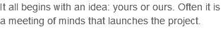 It all begins with an idea: yours or ours. Often it is a meeting of minds that launches the project.